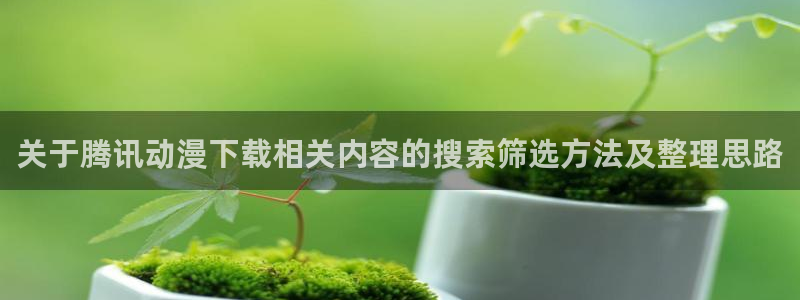 最新连载动画:关于腾讯动漫下载相关内容的搜索筛选方法及整理思路