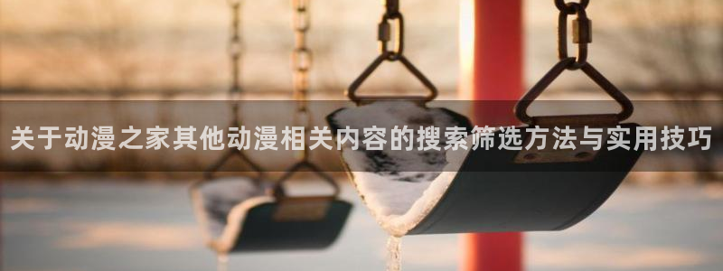 动漫番剧推荐:关于动漫之家其他动漫相关内容的搜索筛选方法与实用技巧